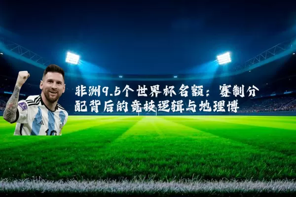 非洲9.5个世界杯名额：赛制分配背后的竞技逻辑与地理博弈
